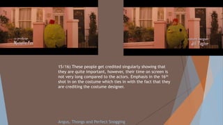 15/16) These people get credited singularly showing that
they are quite important, however, their time on screen is
not very long compared to the actors. Emphasis in the 16th
shot in on the costume which ties in with the fact that they
are crediting the costume designer.
Angus, Thongs and Perfect Snogging
 
