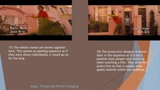 17) The editors names are shown together
here. This speeds up opening sequence as if
they were shown individually, it would go on
for too long.
18) The production designer is shown
later in the sequence as it is not a
position most people take notice at
when watching a film. They show the
actors first as that is usually what
sparks interest within the audience.
Angus, Thongs and Perfect Snogging
 