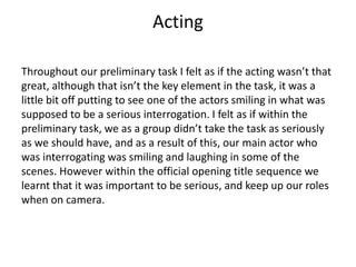 Acting
Throughout our preliminary task I felt as if the acting wasn’t that
great, although that isn’t the key element in t...
