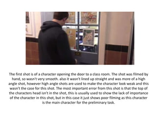 The first shot is of a character opening the door to a class room. The shot was filmed by
hand, so wasn't very smooth. also it wasn't lined up straight and was more of a high
angle shot, however high angle shots are used to make the character look weak and this
wasn't the case for this shot. The most important error from this shot is that the top of
the characters head isn't in the shot, this is usually used to show the lack of importance
of the character in this shot, but in this case it just shows poor filming as this character
is the main character for the preliminary task.
 