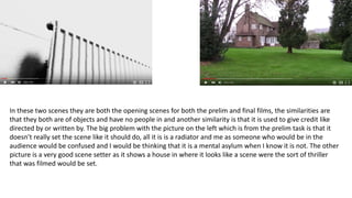 In these two scenes they are both the opening scenes for both the prelim and final films, the similarities are
that they both are of objects and have no people in and another similarity is that it is used to give credit like
directed by or written by. The big problem with the picture on the left which is from the prelim task is that it
doesn’t really set the scene like it should do, all it is is a radiator and me as someone who would be in the
audience would be confused and I would be thinking that it is a mental asylum when I know it is not. The other
picture is a very good scene setter as it shows a house in where it looks like a scene were the sort of thriller
that was filmed would be set.
 