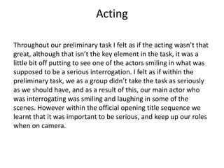 Acting
Throughout our preliminary task I felt as if the acting wasn’t that
great, although that isn’t the key element in the task, it was a
little bit off putting to see one of the actors smiling in what was
supposed to be a serious interrogation. I felt as if within the
preliminary task, we as a group didn’t take the task as seriously
as we should have, and as a result of this, our main actor who
was interrogating was smiling and laughing in some of the
scenes. However within the official opening title sequence we
learnt that it was important to be serious, and keep up our roles
when on camera.
 