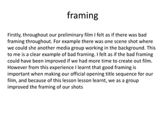 framing
Firstly, throughout our preliminary film I felt as if there was bad
framing throughout. For example there was one scene shot where
we could she another media group working in the background. This
to me is a clear example of bad framing. I felt as if the bad framing
could have been improved if we had more time to create out film.
However from this experience I learnt that good framing is
important when making our official opening title sequence for our
film, and because of this lesson lesson learnt, we as a group
improved the framing of our shots
 