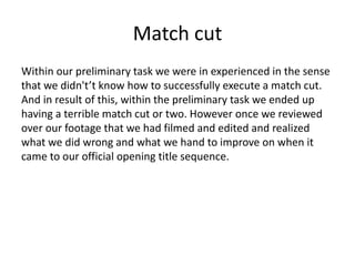 Match cut
Within our preliminary task we were in experienced in the sense
that we didn't’t know how to successfully execute a match cut.
And in result of this, within the preliminary task we ended up
having a terrible match cut or two. However once we reviewed
over our footage that we had filmed and edited and realized
what we did wrong and what we hand to improve on when it
came to our official opening title sequence.
 