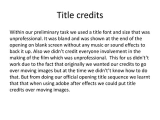 Title credits
Within our preliminary task we used a title font and size that was
unprofessional. It was bland and was shown at the end of the
opening on blank screen without any music or sound effects to
back it up. Also we didn’t credit everyone involvement in the
making of the film which was unprofessional. This for us didn't’t
work due to the fact that originally we wanted our credits to go
over moving images but at the time we didn't’t know how to do
that. But from doing our official opening title sequence we learnt
that that when using adobe after effects we could put title
credits over moving images.
 