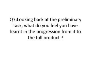 Q7:Looking back at the preliminary
task, what do you feel you have
learnt in the progression from it to
the full product ?
 
