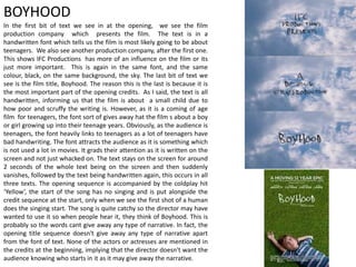 In the first bit of text we see in at the opening, we see the film
production company which presents the film. The text is in a
handwritten font which tells us the film is most likely going to be about
teenagers. We also see another production company, after the first one.
This shows IFC Productions has more of an influence on the film or its
just more important. This is again in the same font, and the same
colour, black, on the same background, the sky. The last bit of text we
see is the film title, Boyhood. The reason this is the last is because it is
the most important part of the opening credits. As I said, the text is all
handwritten, informing us that the film is about a small child due to
how poor and scruffy the writing is. However, as it is a coming of age
film for teenagers, the font sort of gives away hat the film s about a boy
or girl growing up into their teenage years. Obviously, as the audience is
teenagers, the font heavily links to teenagers as a lot of teenagers have
bad handwriting. The font attracts the audience as it is something which
is not used a lot in movies. It grads their attention as it is written on the
screen and not just whacked on. The text stays on the screen for around
2 seconds of the whole text being on the screen and then suddenly
vanishes, followed by the text being handwritten again, this occurs in all
three texts. The opening sequence is accompanied by the coldplay hit
‘Yellow’, the start of the song has no singing and is put alongside the
credit sequence at the start, only when we see the first shot of a human
does the singing start. The song is quite catchy so the director may have
wanted to use it so when people hear it, they think of Boyhood. This is
probably so the words cant give away any type of narrative. In fact, the
opening title sequence doesn't give away any type of narrative apart
from the font of text. None of the actors or actresses are mentioned in
the credits at the beginning, implying that the director doesn't want the
audience knowing who starts in it as it may give away the narrative.
BOYHOOD
 