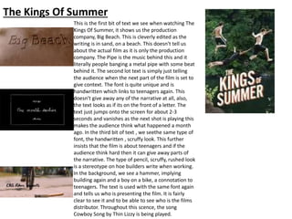 The Kings Of Summer
This is the first bit of text we see when watching The
Kings Of Summer, it shows us the production
company, Big Beach. This is cleverly edited as the
writing is in sand, on a beach. This doesn't tell us
about the actual film as it is only the production
company. The Pipe is the music behind this and it
literally people banging a metal pipe with some beat
behind it. The second lot text is simply just telling
the audience when the next part of the film is set to
give context. The font is quite unique and is
handwritten which links to teenagers again. This
doesn't give away any of the narrative at all, also,
the text looks as if its on the front of a letter. The
text just jumps onto the screen for about 2-3
seconds and vanishes as the next shot is playing this
makes the audience think what happened a month
ago. In the third bit of text , we seethe same type of
font, the handwritten , scruffy look. This further
insists that the film is about teenagers and if the
audience think hard then it can give away parts of
the narrative. The type of pencil, scruffy, rushed look
is a stereotype on hoe builders write when working.
In the background, we see a hammer, implying
building again and a boy on a bike, a connotation to
teenagers. The text is used with the same font again
and tells us who is presenting the film. It is fairly
clear to see it and to be able to see who is the films
distributor. Throughout this scence, the song
Cowboy Song by Thin Lizzy is being played.
 