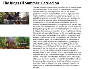 The Kings Of Summer: Carried on
The next bit of text is again in the same font and by now we know
its about teenagers by the amount of times this font has been
included within the opening minutes. We can see another
production company mentioned here aswell as Big Beach. This
implies that this is a smaller production company as it has been
added later on in the sequence. The text has been positioned in
the centre of the screen in a bold white colour to ensure the
audience sees it. The text enters the screen when the shot is
changed and when the camera is looking at the boy. The text stays
on screen for 2 different shots and goes on the 3rd shot after it has
been put on, giving the audience time to comprehend and read it.
It attracts the audience as it is put on screen very fast and sharply.
The song is still playing by Thin Lizzy at this point and it just adds a
bit of music to the scenes to keep the audience entertained and
engaged. The final shot of text in the opening few minutes is the
title of the film. Again, this is in the same font as previous texts
and is still in white. However this time the font has got larger to
show the title, as this is the most important thing, it is the last
thing shown and in the biggest. The text doesn't give the narrative
away exactly but the audience can guess that it is set in the
summer months and could possibly be either about wildlife or
building things, or both. This text attracts the audience more than
any other text as it is so much more bigger. The text arrives on the
screen a short time after the shot. It stays on screen for a couple
of seconds. The music is still the same and in none of the texts are
the actors and actresses names, only the production companies
and titles. This is as these are the most important things for the
director and he may not want to expose any actors or actresses
early on.
 
