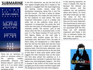 SUBMARINE In the film Submarine, we see the first bit of
text appear straight away, this is maybe so the
audience is engaged from the exact beginning,
the starting credits clearly show film
distribution companies, being Film 4 and The
UK Film Council. The font is white on darker
blue background, this makes the text stand out
for the audience to read clearly. The more
important information is put in a bolder and
wider size so the audience know what is
important. In comparison, the words like ’and’
which join two parts of information together is
relatively smaller. The second part of text
shows what the film is associated with, in this
case it is The Wales Creative IP Fund and The
Film Agency Wales, on the next slide it
continues with another group the film is
associated with, Red Hours Films. On both of
these slides, the background is a little lighter
blue but still has the white font and the more
important things are in bold and wider, like
previous texts. from the texts, absolutely none
of the narrative is told and only on the last slide
of text does it show some water which could
suggest the main character lives on the coast.
The font does attract the audience as it is
extremely clear and bold. It captures their eyes
before any cinematography happens , the font
is located in the centre of the screen too and
just gets put of the screen and then it goes with
the background when the next shots happens.
In this opening sequence, no
music is played, this may be
because the director can
create tension and the
audience can ask questions
about why there's no music
and what could pop up next.
The name of the film
distributors comes up first as
they are the most important.
The second text to come up is
the companies/groups which
are associated with the film,
these are still relatively
important and finally is the
title, so everyone knows the
film they are watching just
before they watch it.
There are no mentions of
actors or actresses either in
the opening credits,
presumably because the
director doesn't want to tell
who is in it as some actors
may have been in similar
narratives of film
 