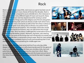 Rock
More considered as a way of life, rock music as a genre has been one of
the most predominant music choices of the last few decades. Rock is
now what could be compared to as an umbrella term, this is because it
has given berth to many different types of music such as punk, heavy
metal esc.The reason rock has stayed around for so long is varied
however there are things such as the religious use of drums and guitars
andTHE the ‘bad boy look’ which are almost a trade mark which many
people love. For many rock bands as well as their fans there is always an
expectation of grate music along with an almost crazy performance
creating an entranced atmosphere.This inevitably means fans would
rather see rock bands live however, they can still achieve this trough
their music vides. Rock has always challenged the conservative norms of
society things like leather jackets, Mohawks, big boots, men wearing
makeup are just some of the things that rock introduced in to society and
for a time made them a mainstream thing to wear. Rock for many people
however, is a very outdated choice of music and something that is now
associated by society as something for middle aged men.
On the surface this may have some truth but if you only dig a little
deeper it is obvious that there is still a booming demand for this genre of
music. In every city around the UK there are countless clubs, bars and
pubs that are all dedicated to enjoying the craze that is Rock. Many
young bands such as awakening Hyperea and Uks lowest are just two of
the many thousands of budding young rock bands that seem to appear
daily.
 