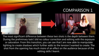 COMPARISON 1
The most significant difference between these two shots is the depth between them.
During the preliminary task I did no colour correction and editing with the exposure
or saturation. From this transition, you can see that I am now able to manipulate
lighting to create shadows which further adds to the tension I wanted to create. The
shot from the opening has much more of an effect on the audience because of the
editing skills I learnt.
 