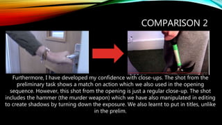 COMPARISON 2
Furthermore, I have developed my confidence with close-ups. The shot from the
preliminary task shows a match on action which we also used in the opening
sequence. However, this shot from the opening is just a regular close-up. The shot
includes the hammer (the murder weapon) which we have also manipulated in editing
to create shadows by turning down the exposure. We also learnt to put in titles, unlike
in the prelim.
 