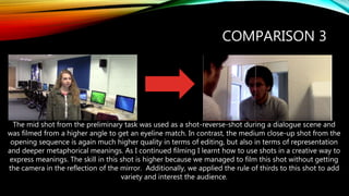 COMPARISON 3
The mid shot from the preliminary task was used as a shot-reverse-shot during a dialogue scene and
was filmed from a higher angle to get an eyeline match. In contrast, the medium close-up shot from the
opening sequence is again much higher quality in terms of editing, but also in terms of representation
and deeper metaphorical meanings. As I continued filming I learnt how to use shots in a creative way to
express meanings. The skill in this shot is higher because we managed to film this shot without getting
the camera in the reflection of the mirror. Additionally, we applied the rule of thirds to this shot to add
variety and interest the audience.
 