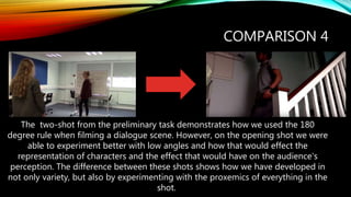 COMPARISON 4
The two-shot from the preliminary task demonstrates how we used the 180
degree rule when filming a dialogue scene. However, on the opening shot we were
able to experiment better with low angles and how that would effect the
representation of characters and the effect that would have on the audience's
perception. The difference between these shots shows how we have developed in
not only variety, but also by experimenting with the proxemics of everything in the
shot.
 