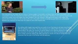 One improvement we made was our choice of camera angles. In our prelim, as shown here, we used a low angle in the
conversation to film the characters but there was no need for this shot to be used. Therefore, in our opening sequence, we
used fairly simpler shots and angles that were suitable to film the character. Although we do have a very vague shot
reverse shot on the stairs, it is not as clear as the one in the prelim and this is mainly because there is no conversation
between two characters so there was not a place to use a shot reverse shot.
Our editing skills hugely improved from our prelim to our final piece as we were more familiar
with the software, Final Cut Pro. The main example of our editing skills improving is the use of
special effects. We used a fair amount of special effects in our opening sequence as they are a
key convention to the thriller genre. We also improved on our choice of transitions and used
this to create continuity editing. We really improved on sound, not only on actual music but
voiceovers like the ones in the kitchen and the bedroom.
 