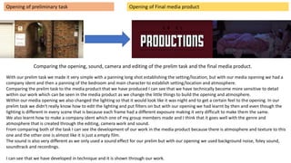 Opening of preliminary task Opening of Final media product
With our prelim task we made it very simple with a panning long shot establishing the setting/location, but with our media opening we had a
company ident and then a panning of the bedroom and main character to establish setting/location and atmosphere.
Comparing the prelim task to the media product that we have produced I can see that we have technically become more sensitive to detail
within our work which can be seen in the media product as we change the little things to build the opening and atmosphere.
Within our media opening we also changed the lighting so that it would look like it was night and to get a certain feel to the opening. In our
prelim task we didn't really know how to edit the lighting and put filters on but with our opening we had learnt by then and even though the
lighting is different in every scene that is because each frame had a different exposure making it very difficult to make them the same.
We also learnt how to make a company ident which one of my group members made and I think that it goes well with the genre and
atmosphere that is created through the editing, camera work and sound.
From comparing both of the task I can see the development of our work in the media product because there is atmosphere and texture to this
one and the other one is almost like it is just a empty film.
The sound is also very different as we only used a sound effect for our prelim but with our opening we used background noise, foley sound,
soundtrack and recordings.
I can see that we have developed in technique and it is shown through our work.
Comparing the opening, sound, camera and editing of the prelim task and the final media product.
 