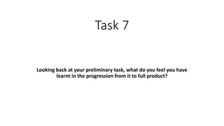 Task 7
Looking back at your preliminary task, what do you feel you have
learnt in the progression from it to full product?
 