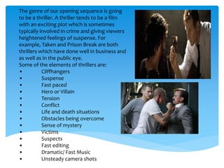 The genre of our opening sequence is going
to be a thriller. A thriller tends to be a film
with an exciting plot which is sometimes
typically involved in crime and giving viewers
heightened feelings of suspense. For
example, Taken and Prison Break are both
thrillers which have done well in business and
as well as in the public eye.
Some of the elements of thrillers are:
• Cliffhangers
• Suspense
• Fast paced
• Hero or Villain
• Tension
• Conflict
• Life and death situations
• Obstacles being overcome
• Sense of mystery
• Victims
• Suspects
• Fast editing
• Dramatic/ Fast Music
• Unsteady camera shots
 