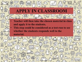 • Teacher will then take the chosen material in class
and apply it to the students.
• This step could be considered as a test-run to see
whether the students responds well to the
material.
APPLY IN CLASSROOM
 