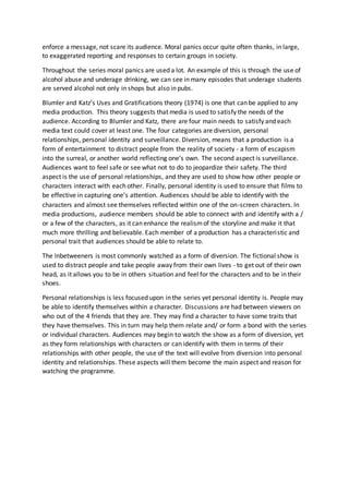 enforce a message, not scare its audience. Moral panics occur quite often thanks, in large,
to exaggerated reporting and responses to certain groups in society.
Throughout the series moral panics are used a lot. An example of this is through the use of
alcohol abuse and underage drinking, we can see in many episodes that underage students
are served alcohol not only in shops but also in pubs.
Blumler and Katz’s Uses and Gratifications theory (1974) is one that can be applied to any
media production. This theory suggests that media is used to satisfy the needs of the
audience. According to Blumler and Katz, there are four main needs to satisfy and each
media text could cover at least one. The four categories are diversion, personal
relationships, personal identity and surveillance. Diversion, means that a production is a
form of entertainment to distract people from the reality of society - a form of escapism
into the surreal, or another world reflecting one’s own. The second aspect is surveillance.
Audiences want to feel safe or see what not to do to jeopardize their safety. The third
aspect is the use of personal relationships, and they are used to show how other people or
characters interact with each other. Finally, personal identity is used to ensure that films to
be effective in capturing one’s attention. Audiences should be able to identify with the
characters and almost see themselves reflected within one of the on-screen characters. In
media productions, audience members should be able to connect with and identify with a /
or a few of the characters, as it can enhance the realismof the storyline and make it that
much more thrilling and believable. Each member of a production has a characteristic and
personal trait that audiences should be able to relate to.
The Inbetweeners is most commonly watched as a form of diversion. The fictional show is
used to distract people and take people away from their own lives - to get out of their own
head, as it allows you to be in others situation and feel for the characters and to be in their
shoes.
Personal relationships is less focused upon in the series yet personal identity is. People may
be able to identify themselves within a character. Discussions are had between viewers on
who out of the 4 friends that they are. They may find a character to have some traits that
they have themselves. This in turn may help them relate and/ or form a bond with the series
or individual characters. Audiences may begin to watch the show as a form of diversion, yet
as they form relationships with characters or can identify with them in terms of their
relationships with other people, the use of the text will evolve from diversion into personal
identity and relationships. These aspects will them become the main aspect and reason for
watching the programme.
 