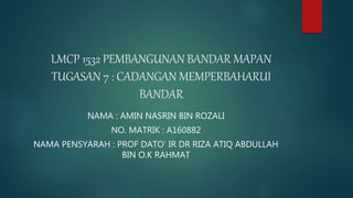 LMCP 1532 PEMBANGUNAN BANDAR MAPAN
TUGASAN 7 : CADANGAN MEMPERBAHARUI
BANDAR
NAMA : AMIN NASRIN BIN ROZALI
NO. MATRIK : A160882
NAMA PENSYARAH : PROF DATO’ IR DR RIZA ATIQ ABDULLAH
BIN O.K RAHMAT
 