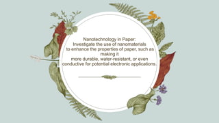 Nanotechnology in Paper:
Investigate the use of nanomaterials
to enhance the properties of paper, such as
making it
more durable, water-resistant, or even
conductive for potential electronic applications.
 