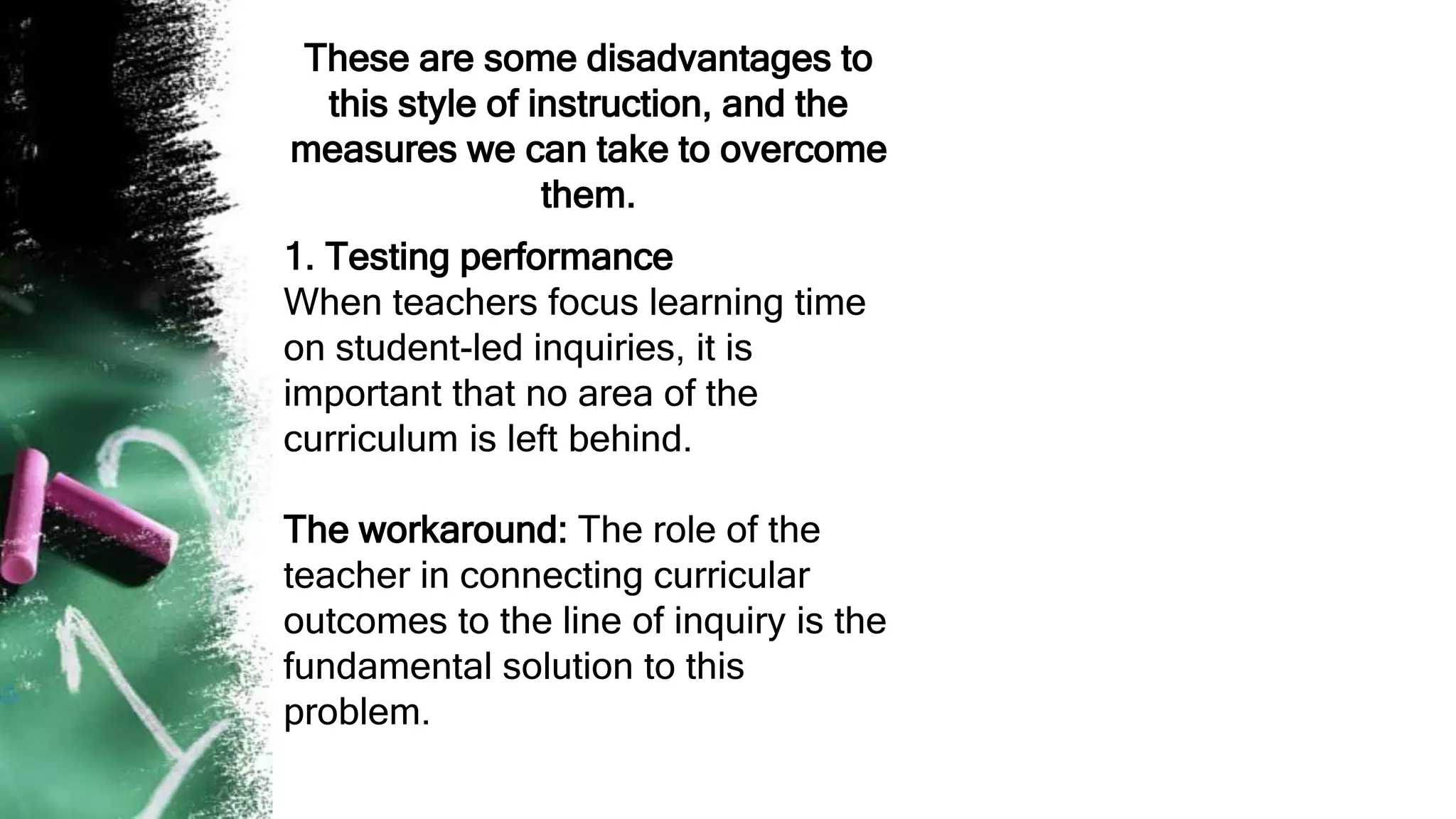 These are some disadvantages to
this style of instruction, and the
measures we can take to overcome
them.
1. Testing performance
When teachers focus learning time
on student-led inquiries, it is
important that no area of the
curriculum is left behind.
The workaround: The role of the
teacher in connecting curricular
outcomes to the line of inquiry is the
fundamental solution to this
problem.
 