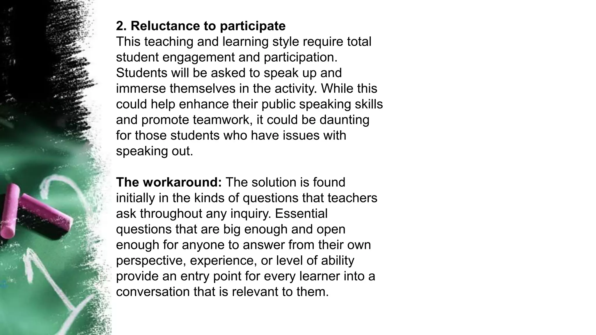 2. Reluctance to participate
This teaching and learning style require total
student engagement and participation.
Students will be asked to speak up and
immerse themselves in the activity. While this
could help enhance their public speaking skills
and promote teamwork, it could be daunting
for those students who have issues with
speaking out.
The workaround: The solution is found
initially in the kinds of questions that teachers
ask throughout any inquiry. Essential
questions that are big enough and open
enough for anyone to answer from their own
perspective, experience, or level of ability
provide an entry point for every learner into a
conversation that is relevant to them.
 