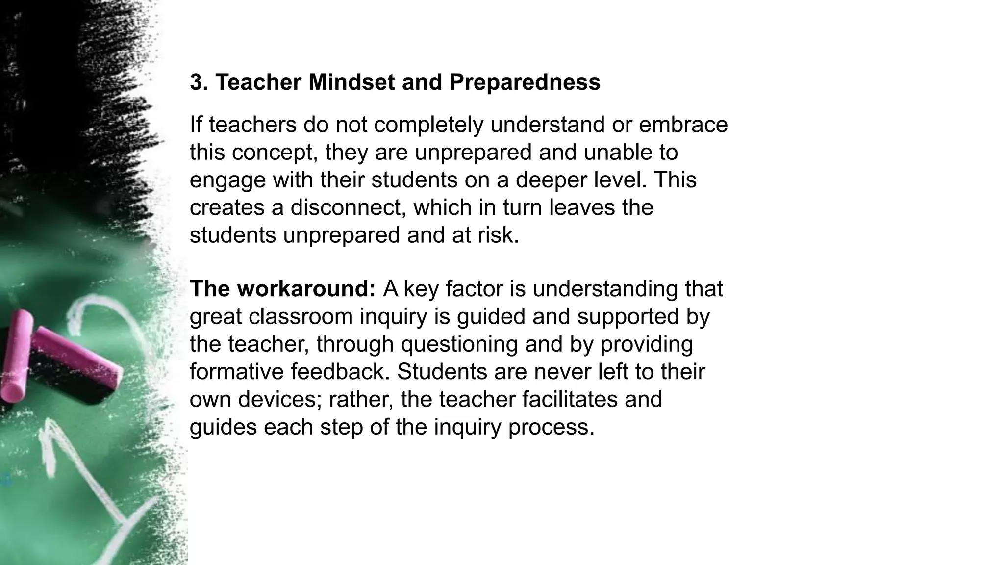 3. Teacher Mindset and Preparedness
If teachers do not completely understand or embrace
this concept, they are unprepared and unable to
engage with their students on a deeper level. This
creates a disconnect, which in turn leaves the
students unprepared and at risk.
The workaround: A key factor is understanding that
great classroom inquiry is guided and supported by
the teacher, through questioning and by providing
formative feedback. Students are never left to their
own devices; rather, the teacher facilitates and
guides each step of the inquiry process.
 