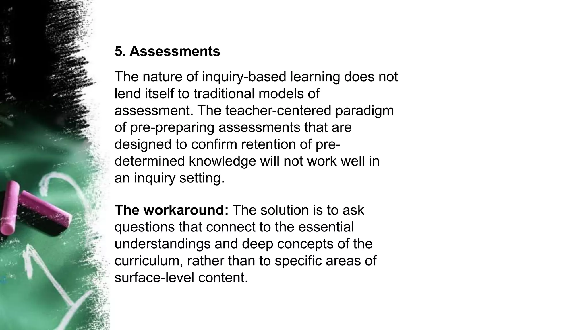 5. Assessments
The nature of inquiry-based learning does not
lend itself to traditional models of
assessment. The teacher-centered paradigm
of pre-preparing assessments that are
designed to confirm retention of pre-
determined knowledge will not work well in
an inquiry setting.
The workaround: The solution is to ask
questions that connect to the essential
understandings and deep concepts of the
curriculum, rather than to specific areas of
surface-level content.
 