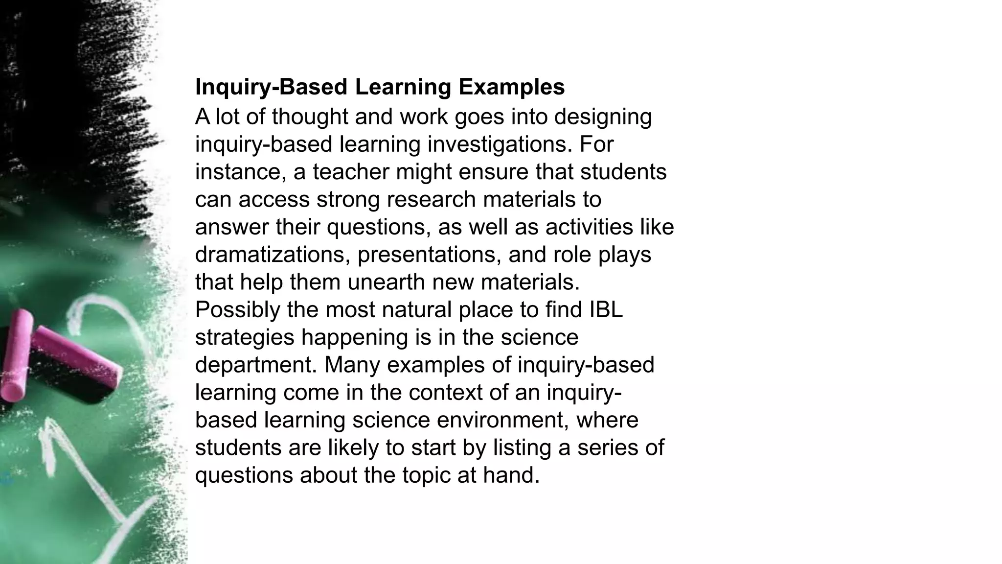 Inquiry-Based Learning Examples
A lot of thought and work goes into designing
inquiry-based learning investigations. For
instance, a teacher might ensure that students
can access strong research materials to
answer their questions, as well as activities like
dramatizations, presentations, and role plays
that help them unearth new materials.
Possibly the most natural place to find IBL
strategies happening is in the science
department. Many examples of inquiry-based
learning come in the context of an inquiry-
based learning science environment, where
students are likely to start by listing a series of
questions about the topic at hand.
 