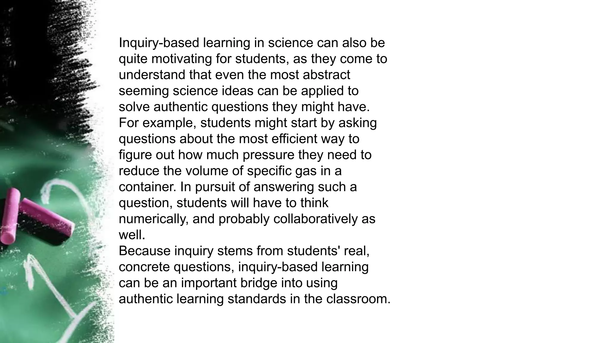 Inquiry-based learning in science can also be
quite motivating for students, as they come to
understand that even the most abstract
seeming science ideas can be applied to
solve authentic questions they might have.
For example, students might start by asking
questions about the most efficient way to
figure out how much pressure they need to
reduce the volume of specific gas in a
container. In pursuit of answering such a
question, students will have to think
numerically, and probably collaboratively as
well.
Because inquiry stems from students' real,
concrete questions, inquiry-based learning
can be an important bridge into using
authentic learning standards in the classroom.
 