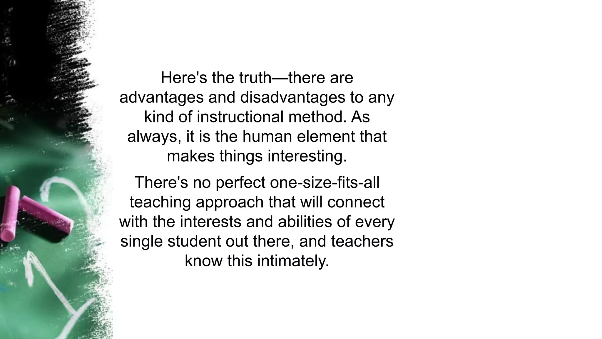 Here's the truth—there are
advantages and disadvantages to any
kind of instructional method. As
always, it is the human element that
makes things interesting.
There's no perfect one-size-fits-all
teaching approach that will connect
with the interests and abilities of every
single student out there, and teachers
know this intimately.
 