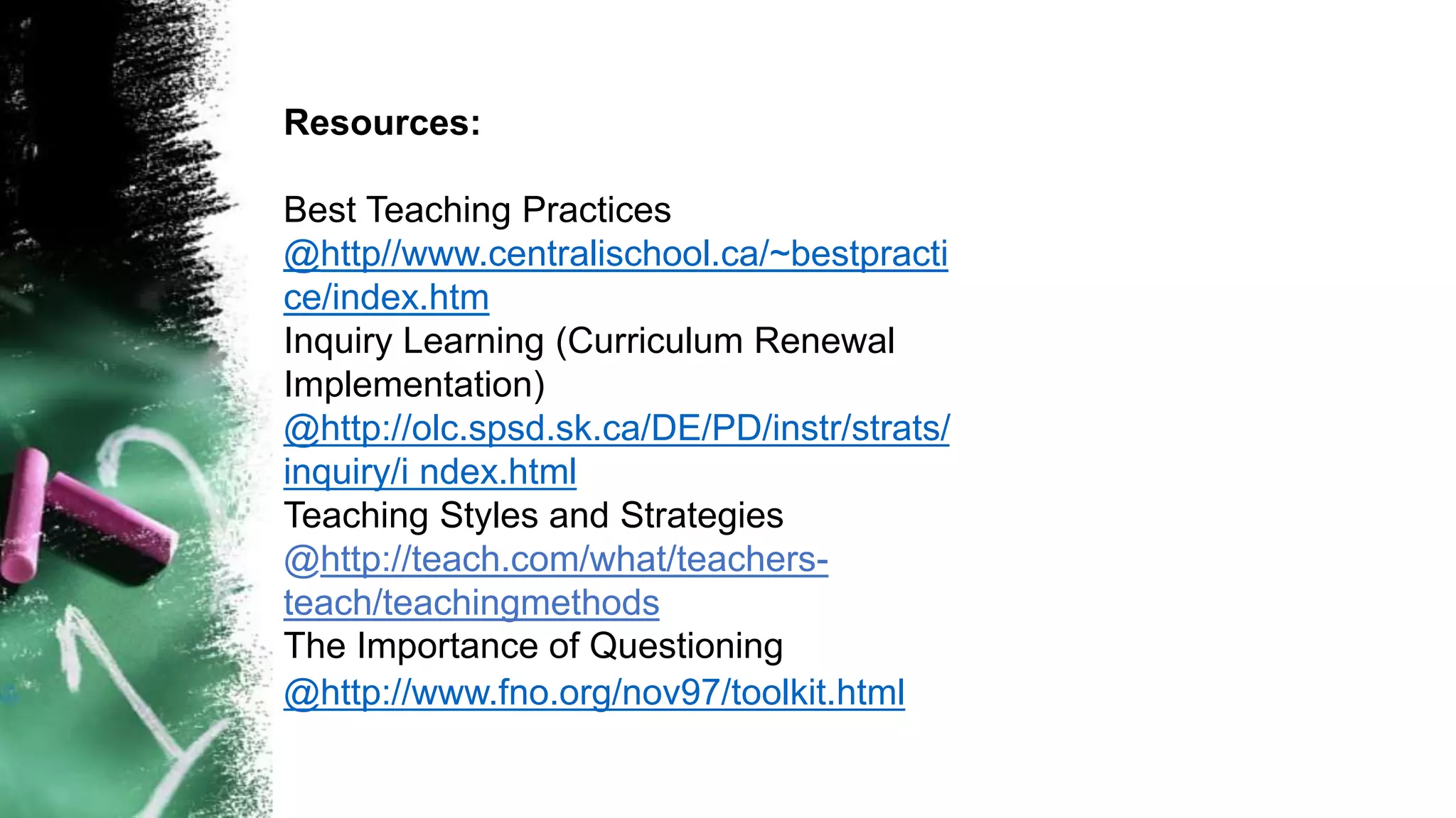 Resources:
Best Teaching Practices
@http//www.centralischool.ca/~bestpracti
ce/index.htm
Inquiry Learning (Curriculum Renewal
Implementation)
@http://olc.spsd.sk.ca/DE/PD/instr/strats/
inquiry/i ndex.html
Teaching Styles and Strategies
@http://teach.com/what/teachers-
teach/teachingmethods
The Importance of Questioning
@http://www.fno.org/nov97/toolkit.html
 