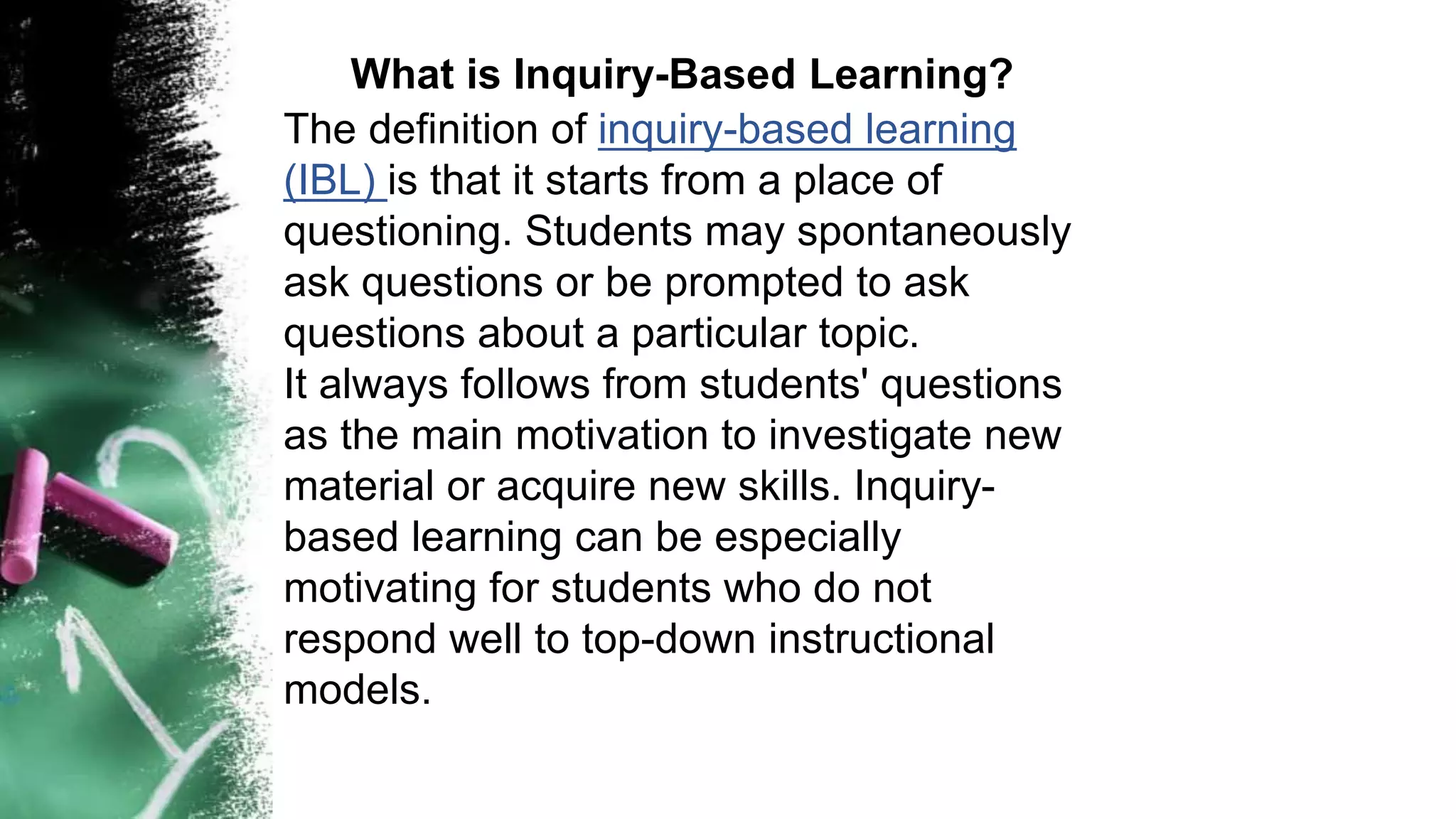 What is Inquiry-Based Learning?
The definition of inquiry-based learning
(IBL) is that it starts from a place of
questioning. Students may spontaneously
ask questions or be prompted to ask
questions about a particular topic.
It always follows from students' questions
as the main motivation to investigate new
material or acquire new skills. Inquiry-
based learning can be especially
motivating for students who do not
respond well to top-down instructional
models.
 