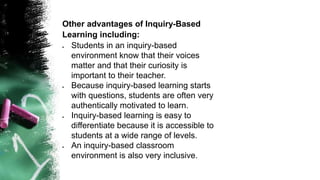 Other advantages of Inquiry-Based
Learning including:
 Students in an inquiry-based
environment know that their voices
matter and that their curiosity is
important to their teacher.
 Because inquiry-based learning starts
with questions, students are often very
authentically motivated to learn.
 Inquiry-based learning is easy to
differentiate because it is accessible to
students at a wide range of levels.
 An inquiry-based classroom
environment is also very inclusive.
 