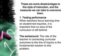 These are some disadvantages to
this style of instruction, and the
measures we can take to overcome
them.
1. Testing performance
When teachers focus learning time
on student-led inquiries, it is
important that no area of the
curriculum is left behind.
The workaround: The role of the
teacher in connecting curricular
outcomes to the line of inquiry is the
fundamental solution to this
problem.
 