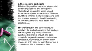 2. Reluctance to participate
This teaching and learning style require total
student engagement and participation.
Students will be asked to speak up and
immerse themselves in the activity. While this
could help enhance their public speaking skills
and promote teamwork, it could be daunting
for those students who have issues with
speaking out.
The workaround: The solution is found
initially in the kinds of questions that teachers
ask throughout any inquiry. Essential
questions that are big enough and open
enough for anyone to answer from their own
perspective, experience, or level of ability
provide an entry point for every learner into a
conversation that is relevant to them.
 