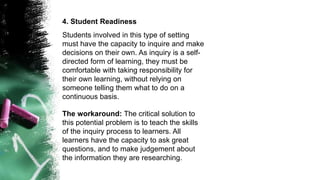 4. Student Readiness
Students involved in this type of setting
must have the capacity to inquire and make
decisions on their own. As inquiry is a self-
directed form of learning, they must be
comfortable with taking responsibility for
their own learning, without relying on
someone telling them what to do on a
continuous basis.
The workaround: The critical solution to
this potential problem is to teach the skills
of the inquiry process to learners. All
learners have the capacity to ask great
questions, and to make judgement about
the information they are researching.
 