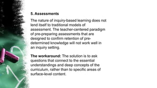 5. Assessments
The nature of inquiry-based learning does not
lend itself to traditional models of
assessment. The teacher-centered paradigm
of pre-preparing assessments that are
designed to confirm retention of pre-
determined knowledge will not work well in
an inquiry setting.
The workaround: The solution is to ask
questions that connect to the essential
understandings and deep concepts of the
curriculum, rather than to specific areas of
surface-level content.
 