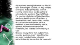 Inquiry-based learning in science can also be
quite motivating for students, as they come to
understand that even the most abstract
seeming science ideas can be applied to
solve authentic questions they might have.
For example, students might start by asking
questions about the most efficient way to
figure out how much pressure they need to
reduce the volume of specific gas in a
container. In pursuit of answering such a
question, students will have to think
numerically, and probably collaboratively as
well.
Because inquiry stems from students' real,
concrete questions, inquiry-based learning
can be an important bridge into using
authentic learning standards in the classroom.
 