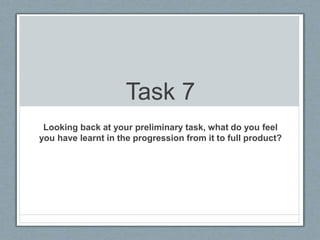 Task 7
Looking back at your preliminary task, what do you feel
you have learnt in the progression from it to full product?
 