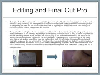 Editing and Final Cut Pro
• During the Prelim Task we learnt the basics of editing and using Final Cut Pro; this included placing footage on the
timeline, cutting effectively and adding effects to the clips. Since this task we have improved considerably in that,
in our opening, we have put into practice new skills such as layering clips and sound, adding titles and colour
correcting shots to change the exposure and contrast.
• The quality of our editing has also improved since the Prelim Task. Our understanding of creating continuity has
improved and how to edit for effect. For example in out opening sequence we cut to black to create suspense and
enforce the dialogue in the action. We also use cross cutting as this increases the tension of the action as the
audience wishes to see what will happen. We have also learnt how to effectively order our shots. In the prelim
task, it starts with a close up and then cuts to a medium long shot; this affects the continuity of the action and
means the sequence dos not run smoothly. Therefore in the main task, although we start with an extreme close up
we see the character move into a close up and the shot size gradually increases. Below are examples from both
tasks, demonstrating how the extreme close up was used effectively in the main task but the close up was not in
the prelim task.
 