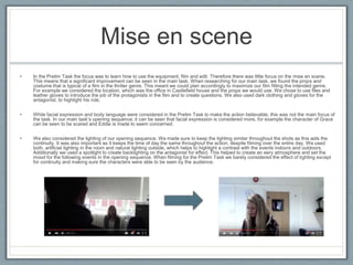 Mise en scene
• In the Prelim Task the focus was to learn how to use the equipment, film and edit. Therefore there was little focus on the mise en scene.
This means that a significant improvement can be seen in the main task. When researching for our main task, we found the props and
costume that is typical of a film in the thriller genre. This meant we could plan accordingly to maximize our film fitting the intended genre.
For example we considered the location, which was the office in Castlefield house and the props we would use. We chose to use files and
leather gloves to introduce the job of the protagonists in the film and to create questions. We also used dark clothing and gloves for the
antagonist, to highlight his role.
• While facial expression and body language were considered in the Prelim Task to make the action believable; this was not the main focus of
the task. In our main task’s opening sequence, it can be seen that facial expression is considered more, for example the character of Grace
can be seen to be scared and Eddie is made to seem concerned.
• We also considered the lighting of our opening sequence. We made sure to keep the lighting similar throughout the shots as this aids the
continuity. It was also important as it keeps the time of day the same throughout the action, despite filming over the entire day. We used
both, artificial lighting in the room and natural lighting outside, which helps to highlight a contrast with the events indoors and outdoors.
Additionally we used a spotlight to create backlighting on the antagonist for effect. This helped to create an eery atmosphere and set the
mood for the following events in the opening sequence. When filming for the Prelim Task we barely considered the effect of lighting except
for continuity and making sure the characters were able to be seen by the audience.
 