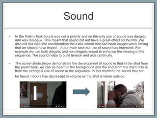 Sound
• In the Prelim Task sound was not a priority and so the only use of sound was diegetic
and was dialogue. This meant that sound did not have a great effect on the film. We
also did not take into consideration the extra sound that had been caught when filming
that we should have muted. In our main task our use of sound has improved. For
example we use both diegetic and non diegetic sound to enhance the viewing of the
sequence. The sound helps to build tension and aids continuity.
• The screenshots below demonstrate the development of sound in that in the shot from
the prelim task, we can be heard in the background and the shot from the main task is
from the strongest use of sound in the sequence. In this moment the sound that can
be heard indoors has decreased in volume as the shot is taken outside.
 
