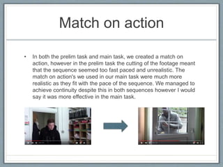 Match on action
• In both the prelim task and main task, we created a match on
action, however in the prelim task the cutting of the footage meant
that the sequence seemed too fast paced and unrealistic. The
match on action's we used in our main task were much more
realistic as they fit with the pace of the sequence. We managed to
achieve continuity despite this in both sequences however I would
say it was more effective in the main task.
 