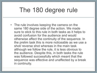 The 180 degree rule
• The rule involves keeping the camera on the
same 180 degree side of the action. We made
sure to stick to this rule in both tasks as it helps to
avoid confusion for the audience and would
otherwise affect the continuity of the sequence. In
the prelim task this is more noticeable as we use a
shot/ reverse shot whereas in the main task
although we follow the rule, it is less obvious to
the audience. Despite this, in both tasks the rule
was followed successfully which meant that the
sequence was effective and unaffected by a break
in continuity.
 