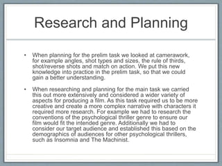 Research and Planning
• When planning for the prelim task we looked at camerawork,
for example angles, shot types and sizes, the rule of thirds,
shot/reverse shots and match on action. We put this new
knowledge into practice in the prelim task, so that we could
gain a better understanding.
• When researching and planning for the main task we carried
this out more extensively and considered a wider variety of
aspects for producing a film. As this task required us to be more
creative and create a more complex narrative with characters it
required more research. For example we had to research the
conventions of the psychological thriller genre to ensure our
film would fit the intended genre. Additionally we had to
consider our target audience and established this based on the
demographics of audiences for other psychological thrillers,
such as Insomnia and The Machinist.
 