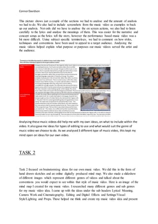ConnorDavidson
This picture shows just a couple of the sections we had to analyse and the amount of analysis
we had to do. We also had to include screenshots from the music video as examples to back
up our analysis. Not only did we have to analyse the on screen actions, we also had to listen
carefully to the lyrics and analyse the meanings of them. This was easier for the narrative and
concept songs as the lyrics tell the story, however the performance based music video was a
bit more difficult. Using subject specific terminology, we had to comment on how styles,
techniques and conventions have been used to appeal to a target audience. Analysing the
music videos helped explain what purpose or purposes our music videos served the artist and
the audience.
Analysing these music videos did help me with my own ideas, on what to include within the
video. It also gave me ideas for types of editing to use and what would suit the genre of
music video we choose to do. As we analysed 3 different type of music video, this kept my
mind open on ideas for our own video.
TASK 2
Task 2 focused on brainstorming ideas for our own music video. We did this in the form of
hand drawn sketches and an online digitally produced mind map. We also made a slideshow
of different images which represent different genres of videos and talked about the
conventions you would expect to see within that style of music video. Here is an image of the
mind map I created for my music video. I researched many different genres and sub genres
for my music video idea. I came up with the ideas under the sub headers Lyrical Meaning,
Camera Work and Cinematography, Editing and Digital Effects and Settings/Visual
Style/Lighting and Props. These helped me think and create my music video idea and present
 